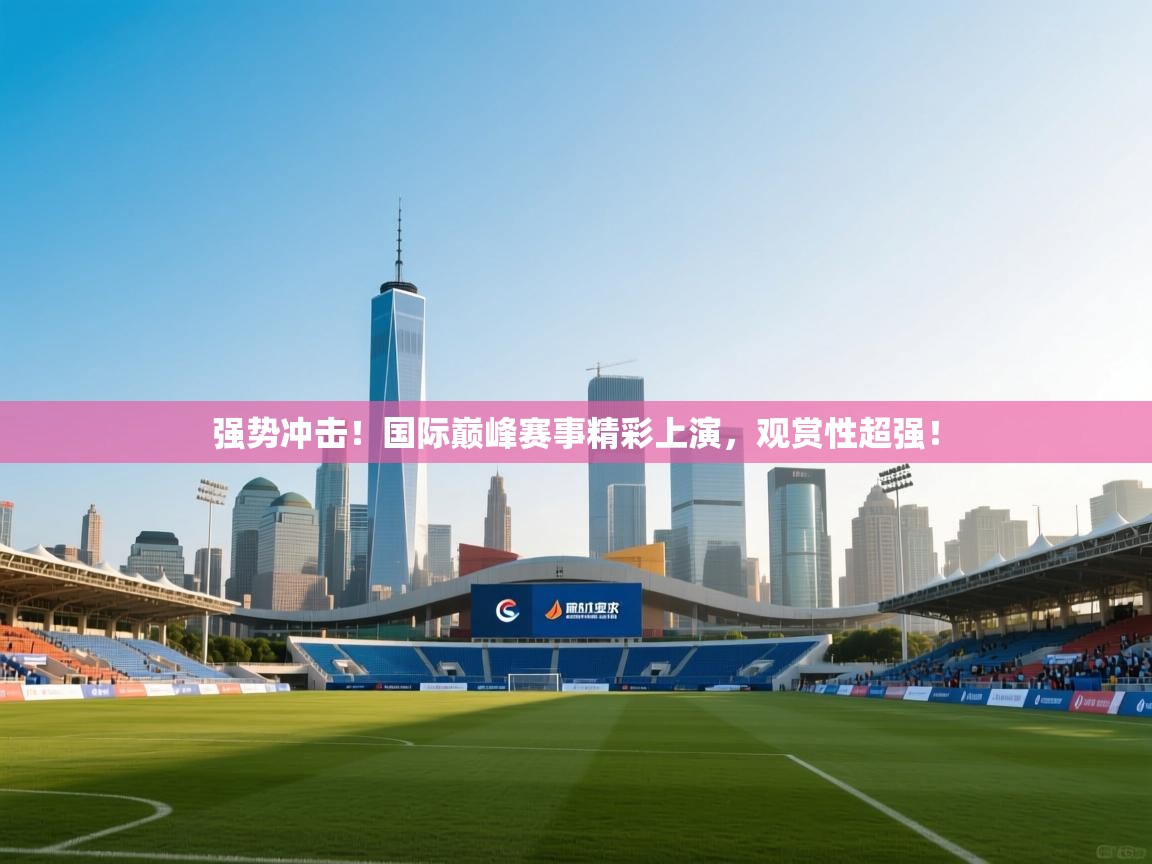 强势冲击!国际巅峰赛事精彩上演,观赏性超强! 第1张