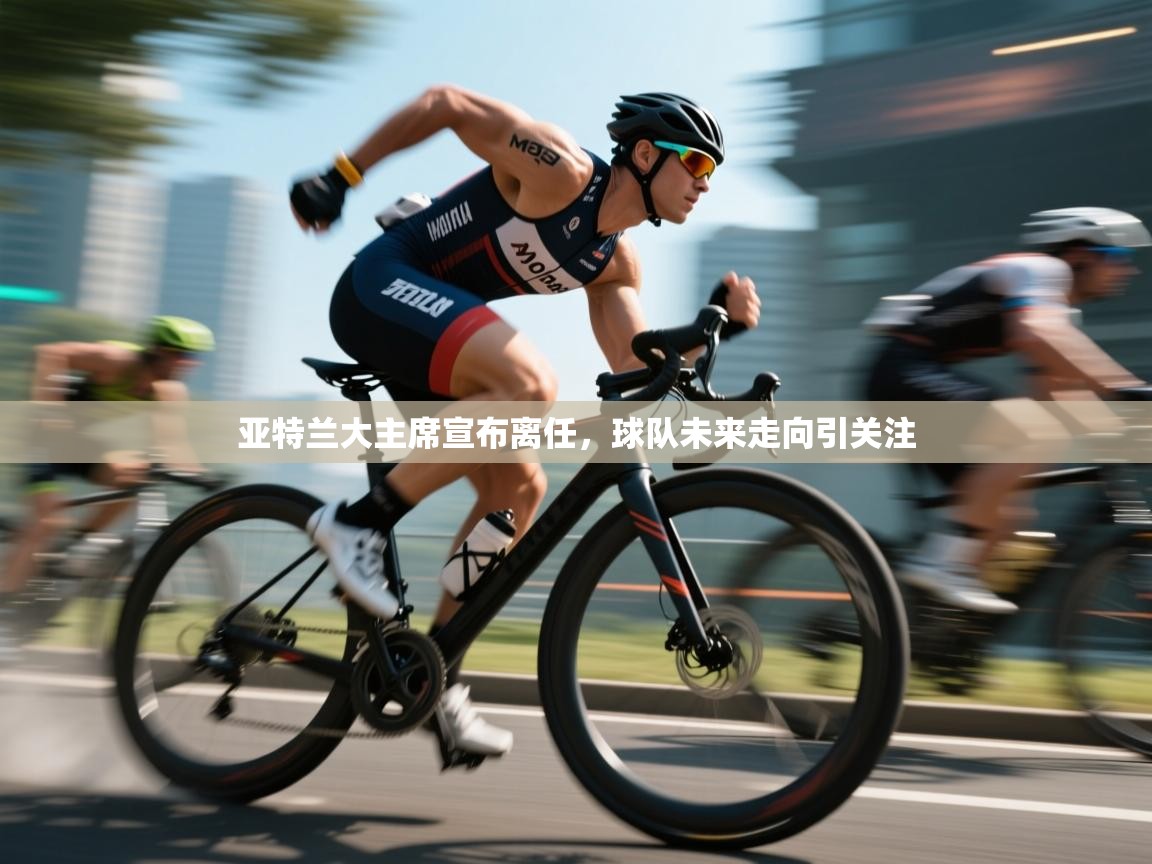 亚特兰大主席宣布离任，球队未来走向引关注